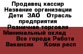 Продавец-кассир › Название организации ­ Дети, ЗАО › Отрасль предприятия ­ Розничная торговля › Минимальный оклад ­ 27 000 - Все города Работа » Вакансии   . Коми респ.